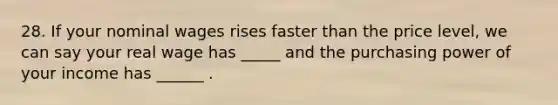 28. If your nominal wages rises faster than the price level, we can say your real wage has _____ and the purchasing power of your income has ______ .