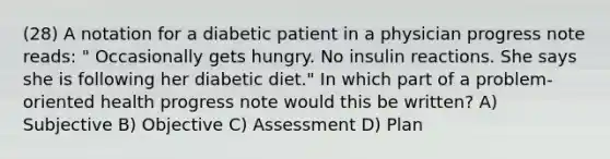 (28) A notation for a diabetic patient in a physician progress note reads: " Occasionally gets hungry. No insulin reactions. She says she is following her diabetic diet." In which part of a problem-oriented health progress note would this be written? A) Subjective B) Objective C) Assessment D) Plan