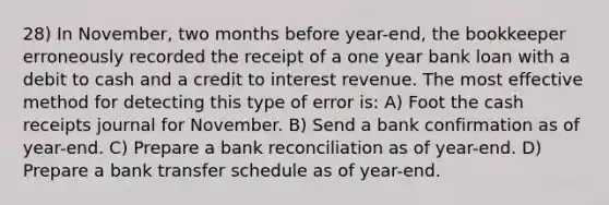 28) In November, two months before year-end, the bookkeeper erroneously recorded the receipt of a one year bank loan with a debit to cash and a credit to <a href='https://www.questionai.com/knowledge/kjIq8MILdx-interest-revenue' class='anchor-knowledge'>interest revenue</a>. The most effective method for detecting this type of error is: A) Foot the cash receipts journal for November. B) Send a bank confirmation as of year-end. C) Prepare a <a href='https://www.questionai.com/knowledge/kZ6GRlcQH1-bank-reconciliation' class='anchor-knowledge'>bank reconciliation</a> as of year-end. D) Prepare a bank transfer schedule as of year-end.