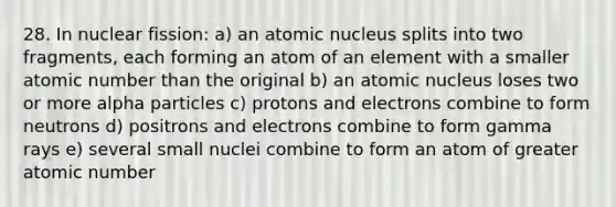 28. In nuclear fission: a) an atomic nucleus splits into two fragments, each forming an atom of an element with a smaller atomic number than the original b) an atomic nucleus loses two or more alpha particles c) protons and electrons combine to form neutrons d) positrons and electrons combine to form gamma rays e) several small nuclei combine to form an atom of greater atomic number