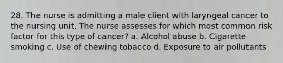 28. The nurse is admitting a male client with laryngeal cancer to the nursing unit. The nurse assesses for which most common risk factor for this type of cancer? a. Alcohol abuse b. Cigarette smoking c. Use of chewing tobacco d. Exposure to air pollutants