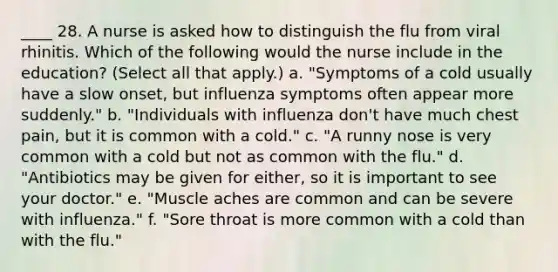 ____ 28. A nurse is asked how to distinguish the flu from viral rhinitis. Which of the following would the nurse include in the education? (Select all that apply.) a. "Symptoms of a cold usually have a slow onset, but influenza symptoms often appear more suddenly." b. "Individuals with influenza don't have much chest pain, but it is common with a cold." c. "A runny nose is very common with a cold but not as common with the flu." d. "Antibiotics may be given for either, so it is important to see your doctor." e. "Muscle aches are common and can be severe with influenza." f. "Sore throat is more common with a cold than with the flu."