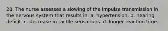 28. The nurse assesses a slowing of the impulse transmission in the nervous system that results in: a. hypertension. b. hearing deficit. c. decrease in tactile sensations. d. longer reaction time.