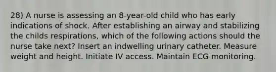 28) A nurse is assessing an 8-year-old child who has early indications of shock. After establishing an airway and stabilizing the childs respirations, which of the following actions should the nurse take next? Insert an indwelling urinary catheter. Measure weight and height. Initiate IV access. Maintain ECG monitoring.