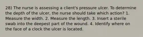 28) The nurse is assessing a client's pressure ulcer. To determine the depth of the ulcer, the nurse should take which action? 1. Measure the width. 2. Measure the length. 3. Insert a sterile swab into the deepest part of the wound. 4. Identify where on the face of a clock the ulcer is located.