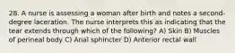28. A nurse is assessing a woman after birth and notes a second-degree laceration. The nurse interprets this as indicating that the tear extends through which of the following? A) Skin B) Muscles of perineal body C) Anal sphincter D) Anterior rectal wall