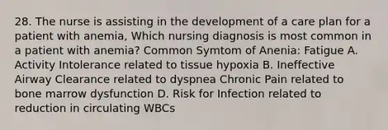 28. The nurse is assisting in the development of a care plan for a patient with anemia, Which nursing diagnosis is most common in a patient with anemia? Common Symtom of Anenia: Fatigue A. Activity Intolerance related to tissue hypoxia B. Ineffective Airway Clearance related to dyspnea Chronic Pain related to bone marrow dysfunction D. Risk for Infection related to reduction in circulating WBCs