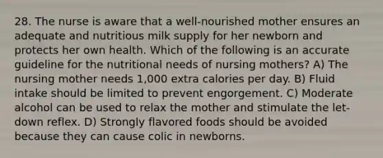 28. The nurse is aware that a well-nourished mother ensures an adequate and nutritious milk supply for her newborn and protects her own health. Which of the following is an accurate guideline for the nutritional needs of nursing mothers? A) The nursing mother needs 1,000 extra calories per day. B) Fluid intake should be limited to prevent engorgement. C) Moderate alcohol can be used to relax the mother and stimulate the let-down reflex. D) Strongly flavored foods should be avoided because they can cause colic in newborns.