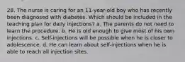 28. The nurse is caring for an 11-year-old boy who has recently been diagnosed with diabetes. Which should be included in the teaching plan for daily injections? a. The parents do not need to learn the procedure. b. He is old enough to give most of his own injections. c. Self-injections will be possible when he is closer to adolescence. d. He can learn about self-injections when he is able to reach all injection sites.