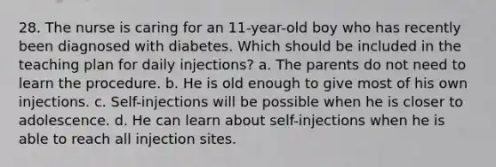 28. The nurse is caring for an 11-year-old boy who has recently been diagnosed with diabetes. Which should be included in the teaching plan for daily injections? a. The parents do not need to learn the procedure. b. He is old enough to give most of his own injections. c. Self-injections will be possible when he is closer to adolescence. d. He can learn about self-injections when he is able to reach all injection sites.