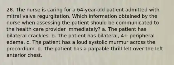 28. The nurse is caring for a 64-year-old patient admitted with mitral valve regurgitation. Which information obtained by the nurse when assessing the patient should be communicated to the health care provider immediately? a. The patient has bilateral crackles. b. The patient has bilateral, 4+ peripheral edema. c. The patient has a loud systolic murmur across the precordium. d. The patient has a palpable thrill felt over the left anterior chest.