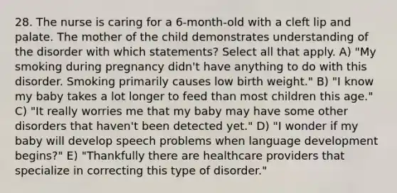 28. The nurse is caring for a 6-month-old with a cleft lip and palate. The mother of the child demonstrates understanding of the disorder with which statements? Select all that apply. A) "My smoking during pregnancy didn't have anything to do with this disorder. Smoking primarily causes low birth weight." B) "I know my baby takes a lot longer to feed than most children this age." C) "It really worries me that my baby may have some other disorders that haven't been detected yet." D) "I wonder if my baby will develop speech problems when language development begins?" E) "Thankfully there are healthcare providers that specialize in correcting this type of disorder."