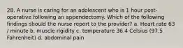 28. A nurse is caring for an adolescent who is 1 hour post-operative following an appendectomy. Which of the following findings should the nurse report to the provider? a. Heart rate 63 / minute b. muscle rigidity c. temperature 36.4 Celsius (97.5 Fahrenheit) d. abdominal pain