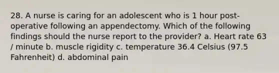 28. A nurse is caring for an adolescent who is 1 hour post-operative following an appendectomy. Which of the following findings should the nurse report to the provider? a. Heart rate 63 / minute b. muscle rigidity c. temperature 36.4 Celsius (97.5 Fahrenheit) d. abdominal pain