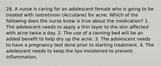 28. A nurse is caring for an adolescent female who is going to be treated with isotretinoin (Accutane) for acne. Which of the following does the nurse know is true about the medication? 1. The adolescent needs to apply a thin layer to the skin affected with acne twice a day. 2. The use of a tanning bed will be an added benefit to help dry up the acne. 3. The adolescent needs to have a pregnancy test done prior to starting treatment. 4. The adolescent needs to keep the lips moistened to prevent inflammation.