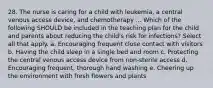 28. The nurse is caring for a child with leukemia, a central venous access device, and chemotherapy ... Which of the following SHOULD be included in the teaching plan for the child and parents about reducing the child's risk for infections? Select all that apply. a. Encouraging frequent close contact with visitors b. Having the child sleep in a single bed and room c. Protecting the central venous access device from non-sterile access d. Encouraging frequent, thorough hand washing e. Cheering up the environment with fresh flowers and plants