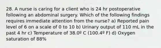 28. A nurse is caring for a client who is 24 hr postoperative following an abdominal surgery. Which of the following findings requires immediate attention from the nurse? a) Reported pain level of 6 on a scale of 0 to 10 b) Urinary output of 110 mL in the past 4 hr c) Temperature of 38.0º C (100.4º F) d) Oxygen saturation of 88%