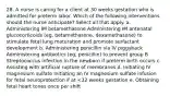 28. A nurse is caring for a client at 30 weeks gestation who is admitted for preterm labor. Which of the following interventions should the nurse anticipate? Select all that apply. a. Administering IM betamethasone Administering IM antenatal glucocorticoids (eg, betamethasone, dexamethasone) to stimulate fetal lung maturation and promote surfactant development b. Administering penicillin via IV piggyback Administering antibiotics (eg, penicillin) to prevent group B Streptococcus infection in the newborn if preterm birth occurs c. Assisting with artificial rupture of membranes d. Initiating IV magnesium sulfate Initiating an IV magnesium sulfate infusion for fetal neuroprotection if at <32 weeks gestation e. Obtaining fetal heart tones once per shift