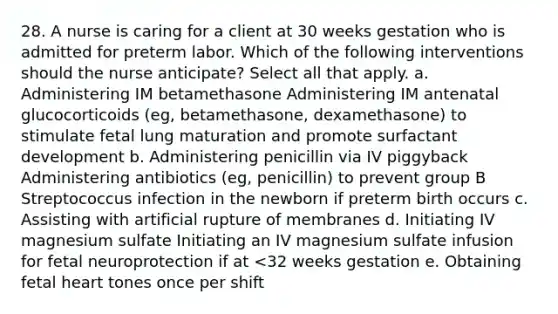 28. A nurse is caring for a client at 30 weeks gestation who is admitted for preterm labor. Which of the following interventions should the nurse anticipate? Select all that apply. a. Administering IM betamethasone Administering IM antenatal glucocorticoids (eg, betamethasone, dexamethasone) to stimulate fetal lung maturation and promote surfactant development b. Administering penicillin via IV piggyback Administering antibiotics (eg, penicillin) to prevent group B Streptococcus infection in the newborn if preterm birth occurs c. Assisting with artificial rupture of membranes d. Initiating IV magnesium sulfate Initiating an IV magnesium sulfate infusion for fetal neuroprotection if at <32 weeks gestation e. Obtaining fetal heart tones once per shift