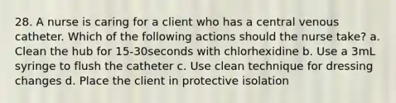 28. A nurse is caring for a client who has a central venous catheter. Which of the following actions should the nurse take? a. Clean the hub for 15-30seconds with chlorhexidine b. Use a 3mL syringe to flush the catheter c. Use clean technique for dressing changes d. Place the client in protective isolation