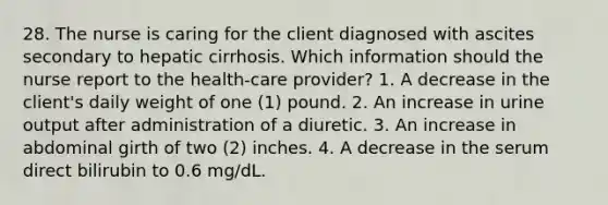 28. The nurse is caring for the client diagnosed with ascites secondary to hepatic cirrhosis. Which information should the nurse report to the health-care provider? 1. A decrease in the client's daily weight of one (1) pound. 2. An increase in urine output after administration of a diuretic. 3. An increase in abdominal girth of two (2) inches. 4. A decrease in the serum direct bilirubin to 0.6 mg/dL.