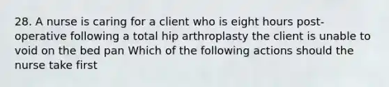 28. A nurse is caring for a client who is eight hours post-operative following a total hip arthroplasty the client is unable to void on the bed pan Which of the following actions should the nurse take first