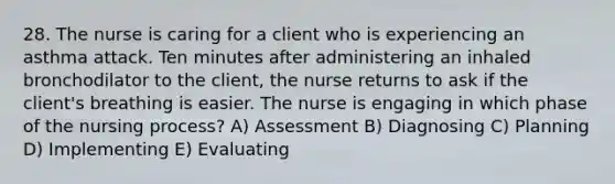 28. The nurse is caring for a client who is experiencing an asthma attack. Ten minutes after administering an inhaled bronchodilator to the client, the nurse returns to ask if the client's breathing is easier. The nurse is engaging in which phase of the <a href='https://www.questionai.com/knowledge/kqKROlytRg-nursing-process' class='anchor-knowledge'>nursing process</a>? A) Assessment B) Diagnosing C) Planning D) Implementing E) Evaluating