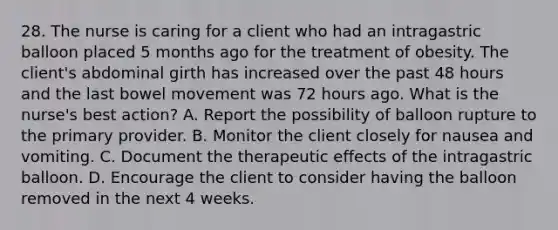 28. The nurse is caring for a client who had an intragastric balloon placed 5 months ago for the treatment of obesity. The client's abdominal girth has increased over the past 48 hours and the last bowel movement was 72 hours ago. What is the nurse's best action? A. Report the possibility of balloon rupture to the primary provider. B. Monitor the client closely for nausea and vomiting. C. Document the therapeutic effects of the intragastric balloon. D. Encourage the client to consider having the balloon removed in the next 4 weeks.