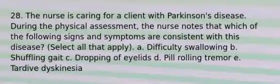 28. The nurse is caring for a client with Parkinson's disease. During the physical assessment, the nurse notes that which of the following signs and symptoms are consistent with this disease? (Select all that apply). a. Difficulty swallowing b. Shuffling gait c. Dropping of eyelids d. Pill rolling tremor e. Tardive dyskinesia