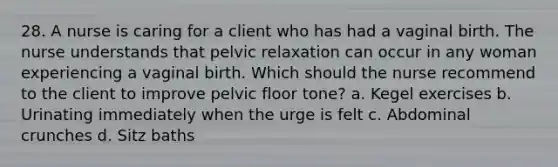 28. A nurse is caring for a client who has had a vaginal birth. The nurse understands that pelvic relaxation can occur in any woman experiencing a vaginal birth. Which should the nurse recommend to the client to improve pelvic floor tone? a. Kegel exercises b. Urinating immediately when the urge is felt c. Abdominal crunches d. Sitz baths