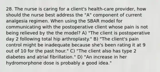 28. The nurse is caring for a client's health-care provider, how should the nurse best address the "A" component of current analgesia regimen. When using the SBAR model for communicating with the postoperative client whose pain is not being relieved by the the model? A) "The client is postoperative day 2 following total hip arthroplasty." B) "The client's pain control might be inadequate because she's been rating it at 9 out of 10 for the past hour." C) "The client also has type 2 diabetes and atrial fibrillation." D) "An increase in her hydromorphone dose is probably a good idea."