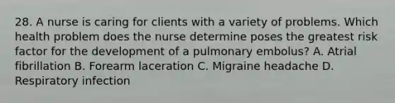 28. A nurse is caring for clients with a variety of problems. Which health problem does the nurse determine poses the greatest risk factor for the development of a pulmonary embolus? A. Atrial fibrillation B. Forearm laceration C. Migraine headache D. Respiratory infection