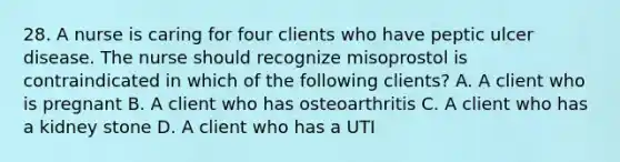 28. A nurse is caring for four clients who have peptic ulcer disease. The nurse should recognize misoprostol is contraindicated in which of the following clients? A. A client who is pregnant B. A client who has osteoarthritis C. A client who has a kidney stone D. A client who has a UTI