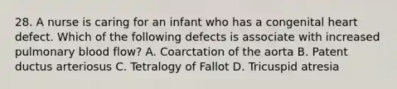 28. A nurse is caring for an infant who has a congenital heart defect. Which of the following defects is associate with increased pulmonary blood flow? A. Coarctation of the aorta B. Patent ductus arteriosus C. Tetralogy of Fallot D. Tricuspid atresia