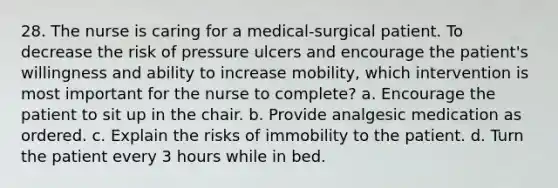 28. The nurse is caring for a medical-surgical patient. To decrease the risk of pressure ulcers and encourage the patient's willingness and ability to increase mobility, which intervention is most important for the nurse to complete? a. Encourage the patient to sit up in the chair. b. Provide analgesic medication as ordered. c. Explain the risks of immobility to the patient. d. Turn the patient every 3 hours while in bed.