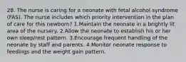 28. The nurse is caring for a neonate with fetal alcohol syndrome (FAS). The nurse includes which priority intervention in the plan of care for this newborn? 1.Maintain the neonate in a brightly lit area of the nursery. 2.Allow the neonate to establish his or her own sleep/rest pattern. 3.Encourage frequent handling of the neonate by staff and parents. 4.Monitor neonate response to feedings and the weight gain pattern.