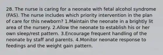 28. The nurse is caring for a neonate with fetal alcohol syndrome (FAS). The nurse includes which priority intervention in the plan of care for this newborn? 1.Maintain the neonate in a brightly lit area of the nursery. 2.Allow the neonate to establish his or her own sleep/rest pattern. 3.Encourage frequent handling of the neonate by staff and parents. 4.Monitor neonate response to feedings and the weight gain pattern.