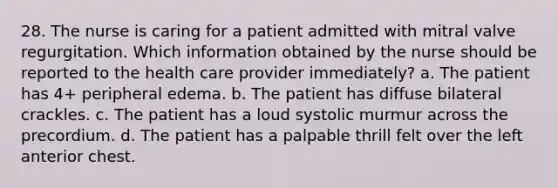 28. The nurse is caring for a patient admitted with mitral valve regurgitation. Which information obtained by the nurse should be reported to the health care provider immediately? a. The patient has 4+ peripheral edema. b. The patient has diffuse bilateral crackles. c. The patient has a loud systolic murmur across the precordium. d. The patient has a palpable thrill felt over the left anterior chest.