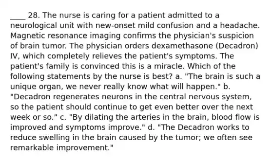 ____ 28. The nurse is caring for a patient admitted to a neurological unit with new-onset mild confusion and a headache. Magnetic resonance imaging confirms the physician's suspicion of brain tumor. The physician orders dexamethasone (Decadron) IV, which completely relieves the patient's symptoms. The patient's family is convinced this is a miracle. Which of the following statements by the nurse is best? a. "The brain is such a unique organ, we never really know what will happen." b. "Decadron regenerates neurons in the central nervous system, so the patient should continue to get even better over the next week or so." c. "By dilating the arteries in the brain, blood flow is improved and symptoms improve." d. "The Decadron works to reduce swelling in the brain caused by the tumor; we often see remarkable improvement."