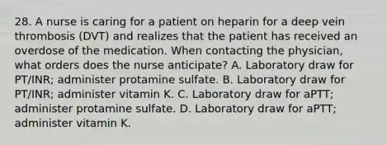 28. A nurse is caring for a patient on heparin for a deep vein thrombosis (DVT) and realizes that the patient has received an overdose of the medication. When contacting the physician, what orders does the nurse anticipate? A. Laboratory draw for PT/INR; administer protamine sulfate. B. Laboratory draw for PT/INR; administer vitamin K. C. Laboratory draw for aPTT; administer protamine sulfate. D. Laboratory draw for aPTT; administer vitamin K.