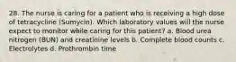 28. The nurse is caring for a patient who is receiving a high dose of tetracycline (Sumycin). Which laboratory values will the nurse expect to monitor while caring for this patient? a. Blood urea nitrogen (BUN) and creatinine levels b. Complete blood counts c. Electrolytes d. Prothrombin time