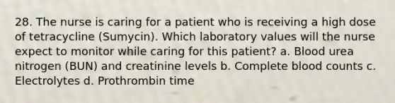 28. The nurse is caring for a patient who is receiving a high dose of tetracycline (Sumycin). Which laboratory values will the nurse expect to monitor while caring for this patient? a. Blood urea nitrogen (BUN) and creatinine levels b. Complete blood counts c. Electrolytes d. Prothrombin time