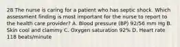 28 The nurse is caring for a patient who has septic shock. Which assessment finding is most important for the nurse to report to the health care provider? A. Blood pressure (BP) 92/56 mm Hg B. Skin cool and clammy C. Oxygen saturation 92% D. Heart rate 118 beats/minute