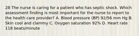 28 The nurse is caring for a patient who has septic shock. Which assessment finding is most important for the nurse to report to the health care provider? A. Blood pressure (BP) 92/56 mm Hg B. Skin cool and clammy C. Oxygen saturation 92% D. Heart rate 118 beats/minute