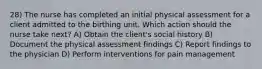 28) The nurse has completed an initial physical assessment for a client admitted to the birthing unit. Which action should the nurse take next? A) Obtain the client's social history B) Document the physical assessment findings C) Report findings to the physician D) Perform interventions for pain management