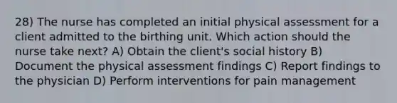 28) The nurse has completed an initial physical assessment for a client admitted to the birthing unit. Which action should the nurse take next? A) Obtain the client's social history B) Document the physical assessment findings C) Report findings to the physician D) Perform interventions for pain management