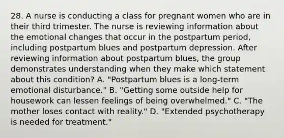 28. A nurse is conducting a class for pregnant women who are in their third trimester. The nurse is reviewing information about the emotional changes that occur in the postpartum period, including postpartum blues and postpartum depression. After reviewing information about postpartum blues, the group demonstrates understanding when they make which statement about this condition? A. "Postpartum blues is a long-term emotional disturbance." B. "Getting some outside help for housework can lessen feelings of being overwhelmed." C. "The mother loses contact with reality." D. "Extended psychotherapy is needed for treatment."