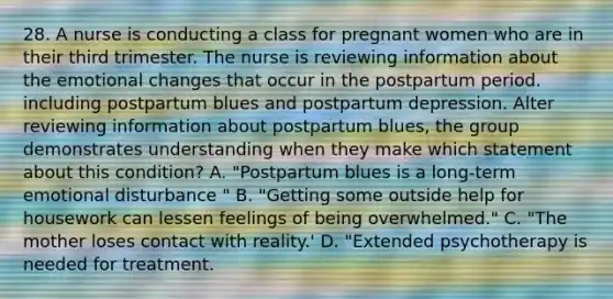 28. A nurse is conducting a class for pregnant women who are in their third trimester. The nurse is reviewing information about the emotional changes that occur in the postpartum period. including postpartum blues and postpartum depression. Alter reviewing information about postpartum blues, the group demonstrates understanding when they make which statement about this condition? A. "Postpartum blues is a long-term emotional disturbance " B. "Getting some outside help for housework can lessen feelings of being overwhelmed." C. "The mother loses contact with reality.' D. "Extended psychotherapy is needed for treatment.