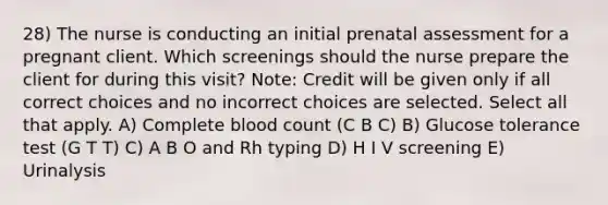 28) The nurse is conducting an initial prenatal assessment for a pregnant client. Which screenings should the nurse prepare the client for during this visit? Note: Credit will be given only if all correct choices and no incorrect choices are selected. Select all that apply. A) Complete blood count (C B C) B) Glucose tolerance test (G T T) C) A B O and Rh typing D) H I V screening E) Urinalysis