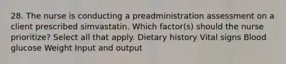 28. The nurse is conducting a preadministration assessment on a client prescribed simvastatin. Which factor(s) should the nurse prioritize? Select all that apply. Dietary history Vital signs Blood glucose Weight Input and output